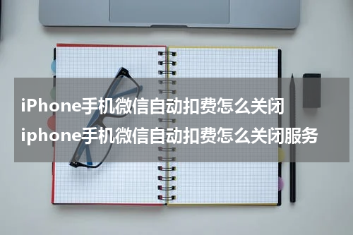 iPhone手机微信自动扣费怎么关闭 iphone手机微信自动扣费怎么关闭服务