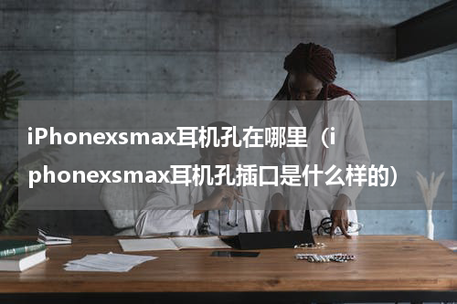 iPhonexsmax耳机孔在哪里（iphonexsmax耳机孔插口是什么样的）