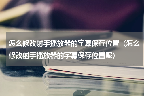 怎么修改射手播放器的字幕保存位置（怎么修改射手播放器的字幕保存位置呢）