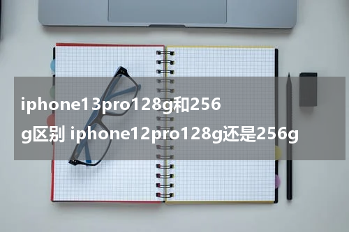 iphone13pro128g和256g区别 iphone12pro128g还是256g