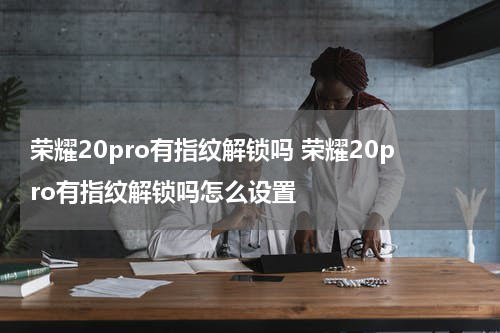 荣耀20pro有指纹解锁吗 荣耀20pro有指纹解锁吗怎么设置