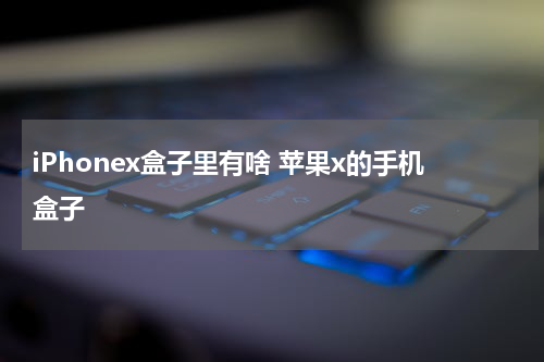 iPhonex盒子里有啥 苹果x的手机盒子