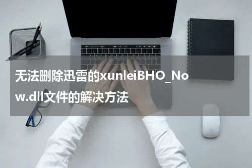 无法删除迅雷的xunleiBHO_Now.dll文件的解决方法