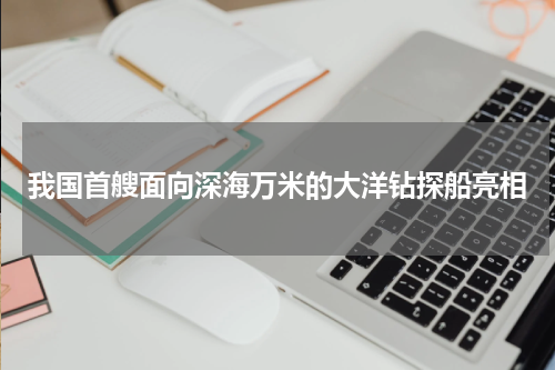 我国首艘面向深海万米的大洋钻探船亮相