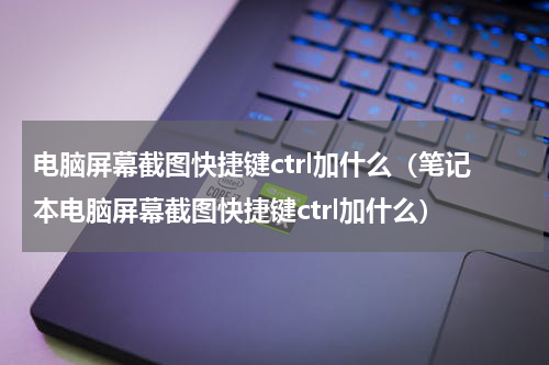 电脑屏幕截图快捷键ctrl加什么（笔记本电脑屏幕截图快捷键ctrl加什么）