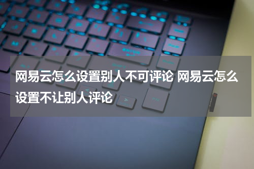 网易云怎么设置别人不可评论 网易云怎么设置不让别人评论