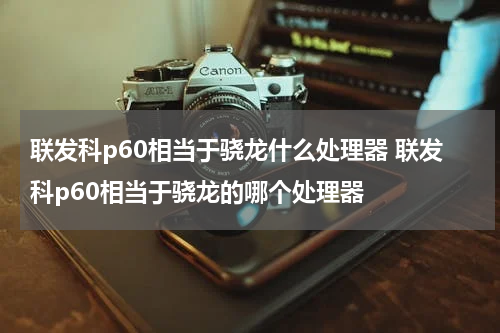 联发科p60相当于骁龙什么处理器 联发科p60相当于骁龙的哪个处理器