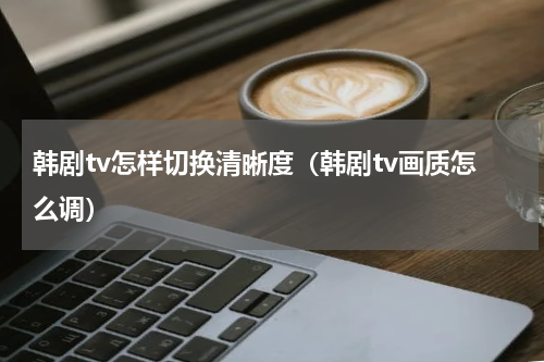 韩剧tv怎样切换清晰度（韩剧tv画质怎么调）