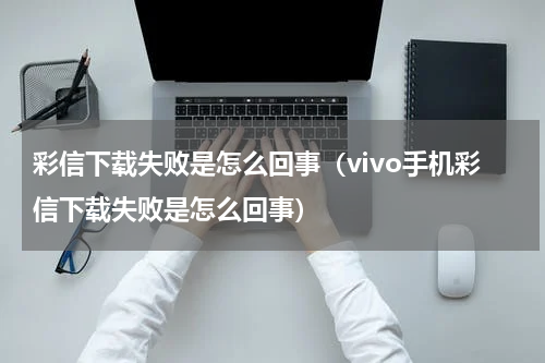彩信下载失败是怎么回事（vivo手机彩信下载失败是怎么回事）