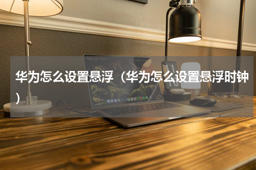 华为怎么设置悬浮（华为怎么设置悬浮时钟）