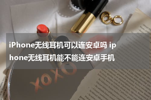 iPhone无线耳机可以连安卓吗 iphone无线耳机能不能连安卓手机