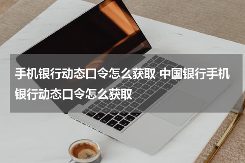 手机银行动态口令怎么获取 中国银行手机银行动态口令怎么获取