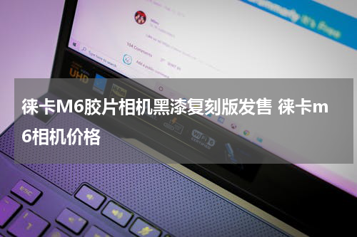 徕卡M6胶片相机黑漆复刻版发售 徕卡m6相机价格