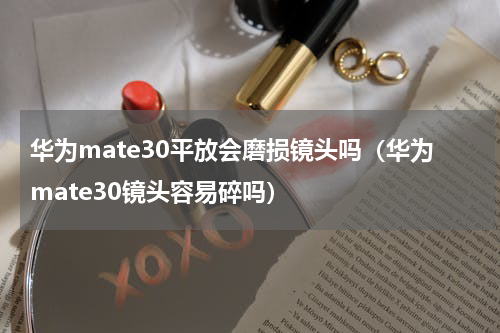 华为mate30平放会磨损镜头吗（华为mate30镜头容易碎吗）