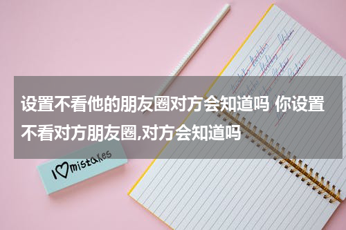 设置不看他的朋友圈对方会知道吗 你设置不看对方朋友圈,对方会知道吗