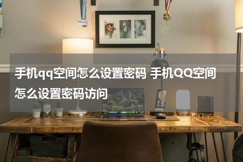 手机qq空间怎么设置密码 手机QQ空间怎么设置密码访问