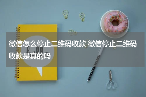 微信怎么停止二维码收款 微信停止二维码收款是真的吗