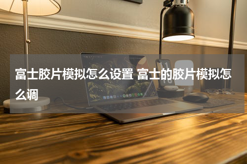 富士胶片模拟怎么设置 富士的胶片模拟怎么调