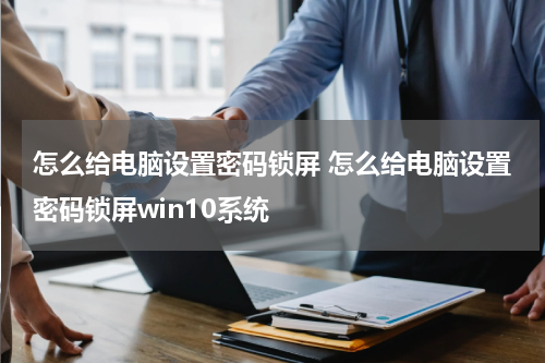 怎么给电脑设置密码锁屏 怎么给电脑设置密码锁屏win10系统