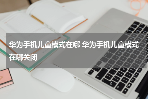 华为手机儿童模式在哪 华为手机儿童模式在哪关闭