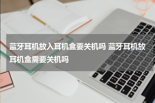 蓝牙耳机放入耳机盒要关机吗 蓝牙耳机放耳机盒需要关机吗