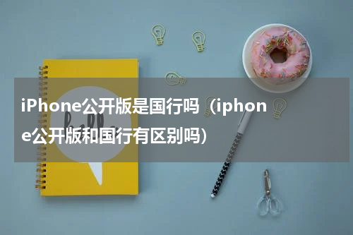 iPhone公开版是国行吗（iphone公开版和国行有区别吗）