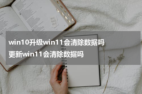 win10升级win11会清除数据吗 更新win11会清除数据吗
