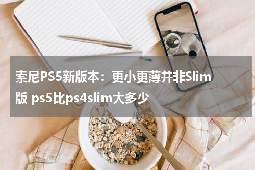 索尼PS5新版本：更小更薄并非Slim版 ps5比ps4slim大多少