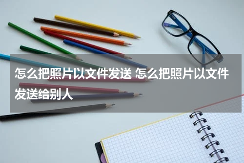 怎么把照片以文件发送 怎么把照片以文件发送给别人