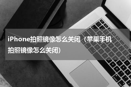 iPhone拍照镜像怎么关闭（苹果手机拍照镜像怎么关闭）