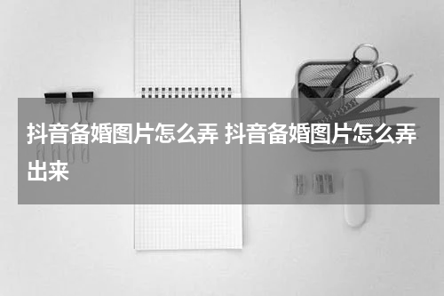 抖音备婚图片怎么弄 抖音备婚图片怎么弄出来