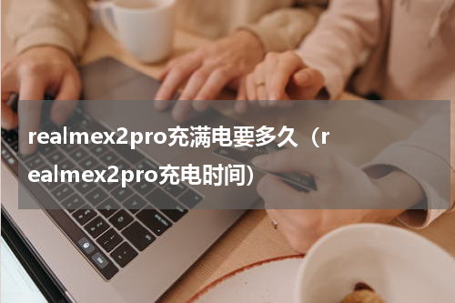 realmex2pro充满电要多久（realmex2pro充电时间）