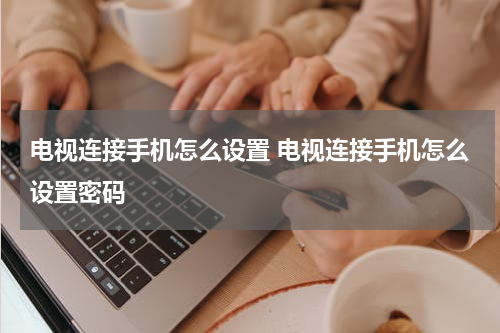 电视连接手机怎么设置 电视连接手机怎么设置密码