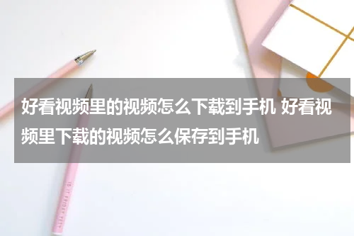 好看视频里的视频怎么下载到手机 好看视频里下载的视频怎么保存到手机
