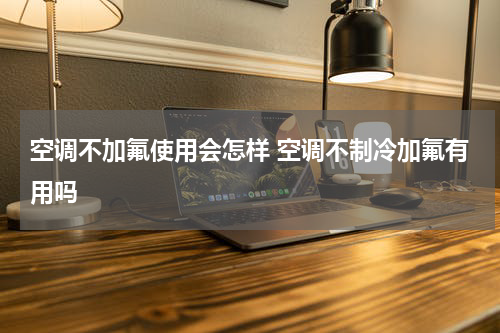 空调不加氟使用会怎样 空调不制冷加氟有用吗