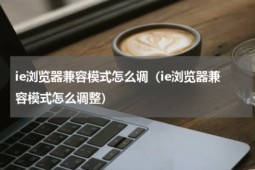 ie浏览器兼容模式怎么调（ie浏览器兼容模式怎么调整）