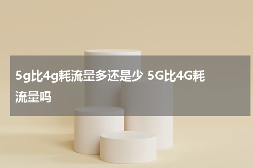 5g比4g耗流量多还是少 5G比4G耗流量吗