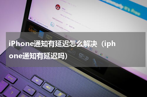iPhone通知有延迟怎么解决（iphone通知有延迟吗）