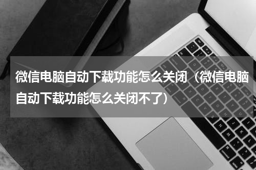 微信电脑自动下载功能怎么关闭（微信电脑自动下载功能怎么关闭不了）
