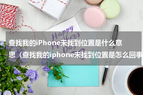 查找我的iPhone未找到位置是什么意思（查找我的iphone未找到位置是怎么回事）