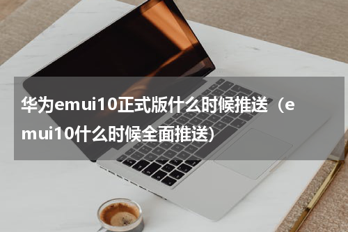 华为emui10正式版什么时候推送（emui10什么时候全面推送）