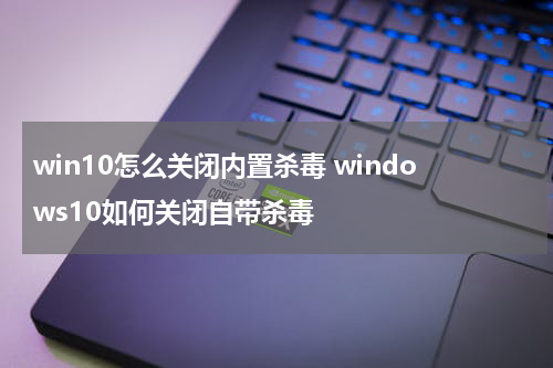 win10怎么关闭内置杀毒 windows10如何关闭自带杀毒