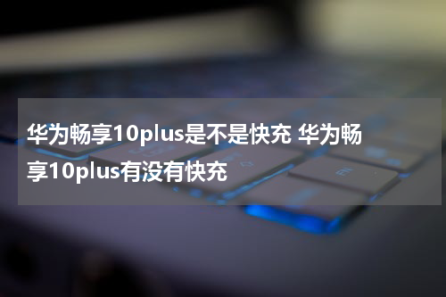 华为畅享10plus是不是快充 华为畅享10plus有没有快充