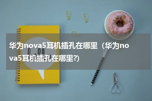 华为nova5耳机插孔在哪里（华为nova5耳机插孔在哪里?）