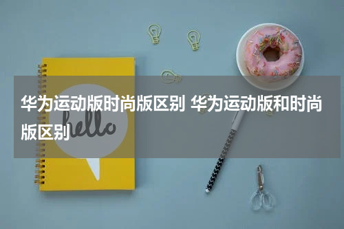 华为运动版时尚版区别 华为运动版和时尚版区别