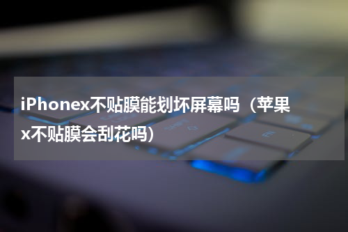 iPhonex不贴膜能划坏屏幕吗（苹果x不贴膜会刮花吗）