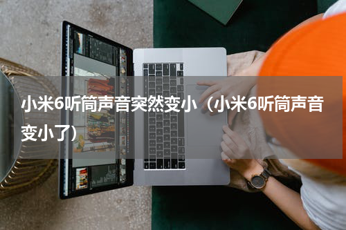 小米6听筒声音突然变小（小米6听筒声音变小了）