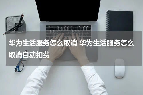 华为生活服务怎么取消 华为生活服务怎么取消自动扣费