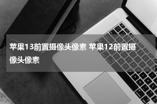 苹果13前置摄像头像素 苹果12前置摄像头像素