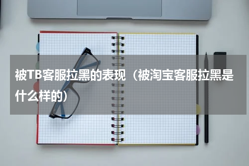 被TB客服拉黑的表现（被淘宝客服拉黑是什么样的）